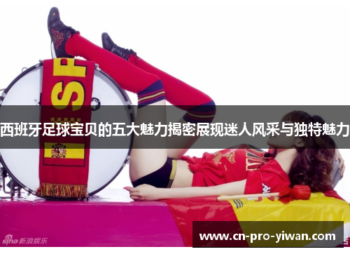 西班牙足球宝贝的五大魅力揭密展现迷人风采与独特魅力