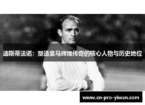 迪斯蒂法诺：塑造皇马辉煌传奇的核心人物与历史地位