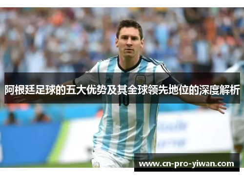 阿根廷足球的五大优势及其全球领先地位的深度解析