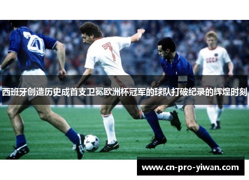 西班牙创造历史成首支卫冕欧洲杯冠军的球队打破纪录的辉煌时刻 西班牙创造历史成首支卫冕欧洲杯冠军的球队打破纪录的辉煌时刻