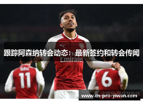 跟踪阿森纳转会动态:最新签约和转会传闻 跟踪阿森纳转会动态:最新签约和转会传闻