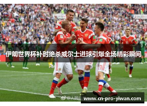 伊朗世界杯补时绝杀威尔士进球引爆全场精彩瞬间 伊朗世界杯补时绝杀威尔士进球引爆全场精彩瞬间